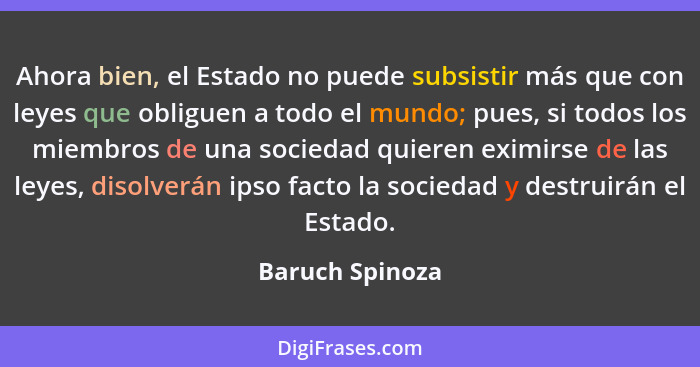 Ahora bien, el Estado no puede subsistir más que con leyes que obliguen a todo el mundo; pues, si todos los miembros de una sociedad... - Baruch Spinoza