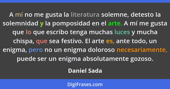 A mí no me gusta la literatura solemne, detesto la solemnidad y la pomposidad en el arte. A mí me gusta que lo que escribo tenga muchas... - Daniel Sada