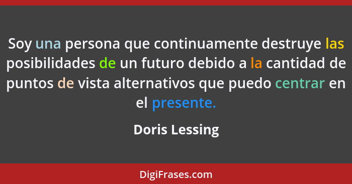 Soy una persona que continuamente destruye las posibilidades de un futuro debido a la cantidad de puntos de vista alternativos que pue... - Doris Lessing
