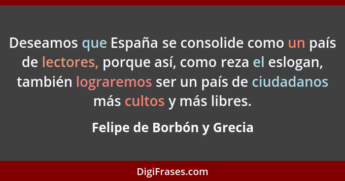 Deseamos que España se consolide como un país de lectores, porque así, como reza el eslogan, también lograremos ser un paí... - Felipe de Borbón y Grecia