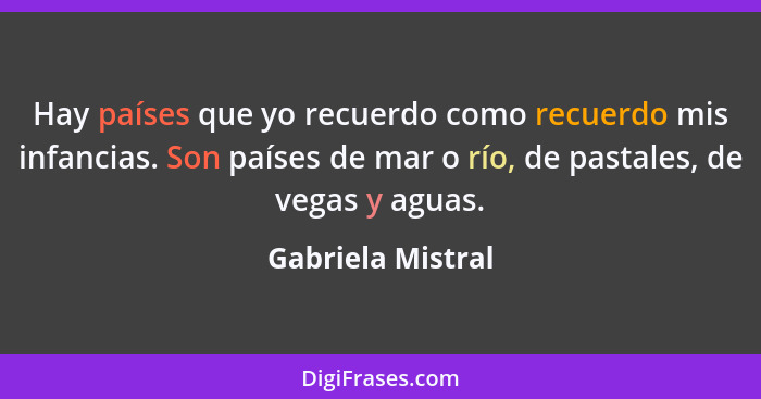 Hay países que yo recuerdo como recuerdo mis infancias. Son países de mar o río, de pastales, de vegas y aguas.... - Gabriela Mistral