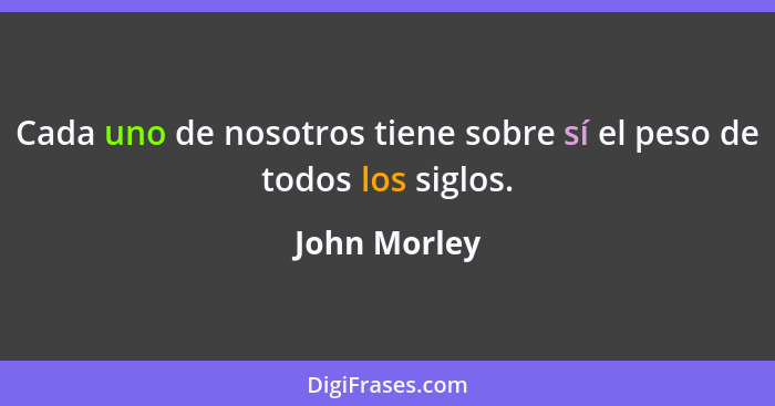 Cada uno de nosotros tiene sobre sí el peso de todos los siglos.... - John Morley