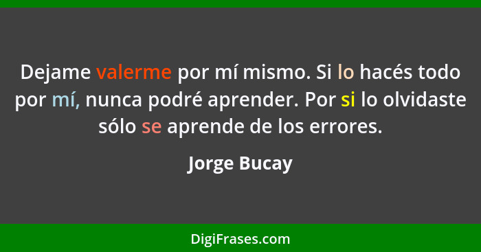 Dejame valerme por mí mismo. Si lo hacés todo por mí, nunca podré aprender. Por si lo olvidaste sólo se aprende de los errores.... - Jorge Bucay