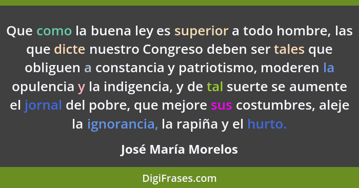 Que como la buena ley es superior a todo hombre, las que dicte nuestro Congreso deben ser tales que obliguen a constancia y patri... - José María Morelos