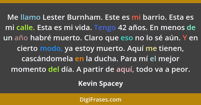 Me llamo Lester Burnham. Este es mi barrio. Esta es mi calle. Esta es mi vida. Tengo 42 años. En menos de un año habré muerto. Claro qu... - Kevin Spacey