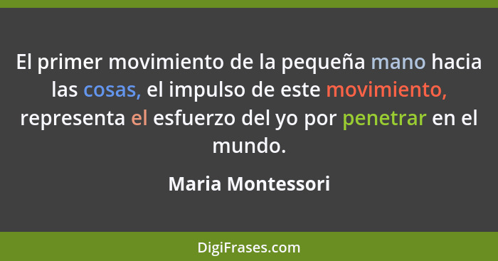 El primer movimiento de la pequeña mano hacia las cosas, el impulso de este movimiento, representa el esfuerzo del yo por penetrar... - Maria Montessori