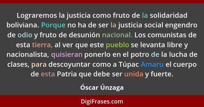 Lograremos la justicia como fruto de la solidaridad boliviana. Porque no ha de ser la justicia social engendro de odio y fruto de desun... - Óscar Únzaga