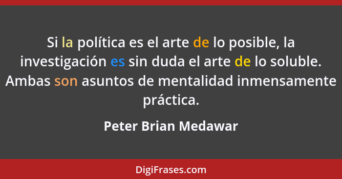 Si la política es el arte de lo posible, la investigación es sin duda el arte de lo soluble. Ambas son asuntos de mentalidad inm... - Peter Brian Medawar
