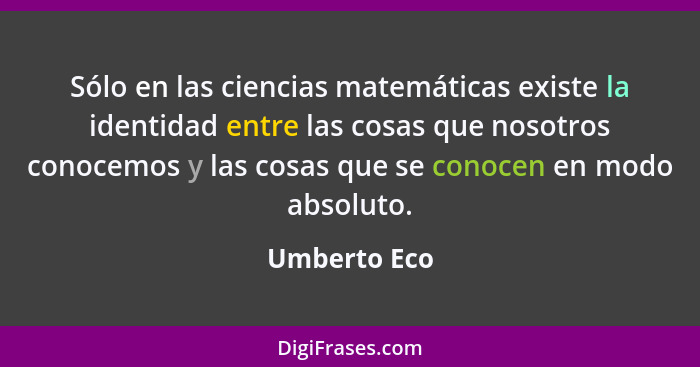 Sólo en las ciencias matemáticas existe la identidad entre las cosas que nosotros conocemos y las cosas que se conocen en modo absoluto.... - Umberto Eco