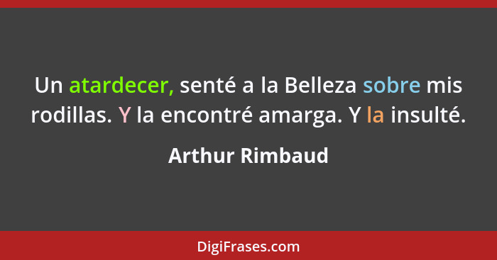 Un atardecer, senté a la Belleza sobre mis rodillas. Y la encontré amarga. Y la insulté.... - Arthur Rimbaud