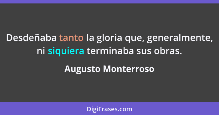 Desdeñaba tanto la gloria que, generalmente, ni siquiera terminaba sus obras.... - Augusto Monterroso
