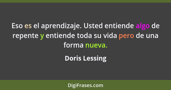 Eso es el aprendizaje. Usted entiende algo de repente y entiende toda su vida pero de una forma nueva.... - Doris Lessing