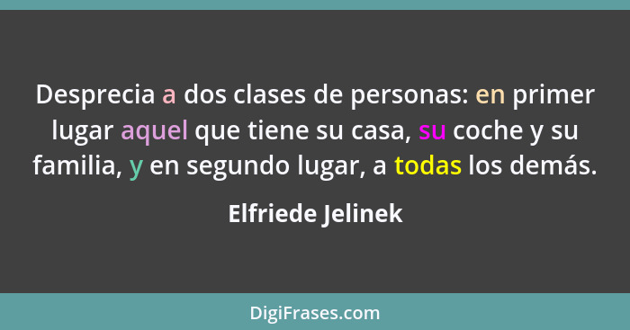 Desprecia a dos clases de personas: en primer lugar aquel que tiene su casa, su coche y su familia, y en segundo lugar, a todas los... - Elfriede Jelinek