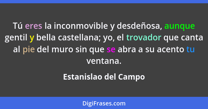 Tú eres la inconmovible y desdeñosa, aunque gentil y bella castellana; yo, el trovador que canta al pie del muro sin que se abr... - Estanislao del Campo