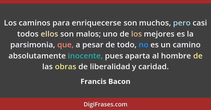 Los caminos para enriquecerse son muchos, pero casi todos ellos son malos; uno de los mejores es la parsimonia, que, a pesar de todo,... - Francis Bacon
