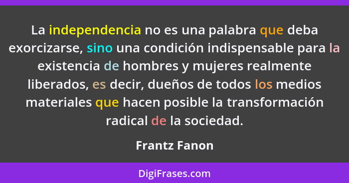 La independencia no es una palabra que deba exorcizarse, sino una condición indispensable para la existencia de hombres y mujeres realm... - Frantz Fanon
