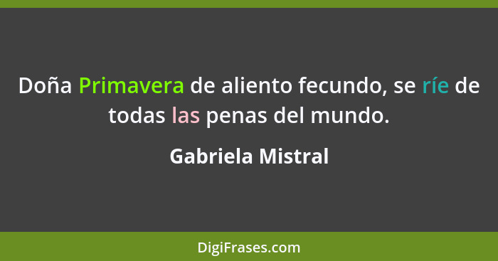 Doña Primavera de aliento fecundo, se ríe de todas las penas del mundo.... - Gabriela Mistral