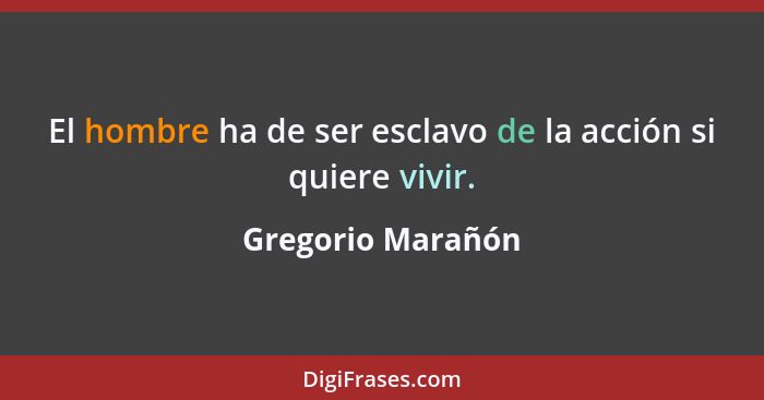 El hombre ha de ser esclavo de la acción si quiere vivir.... - Gregorio Marañón