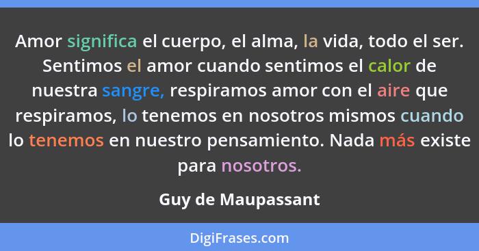 Amor significa el cuerpo, el alma, la vida, todo el ser. Sentimos el amor cuando sentimos el calor de nuestra sangre, respiramos a... - Guy de Maupassant