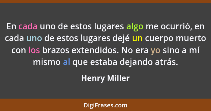 En cada uno de estos lugares algo me ocurrió, en cada uno de estos lugares dejé un cuerpo muerto con los brazos extendidos. No era yo s... - Henry Miller