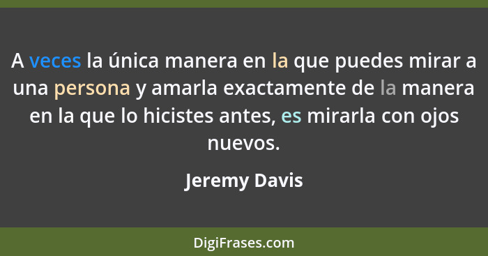 A veces la única manera en la que puedes mirar a una persona y amarla exactamente de la manera en la que lo hicistes antes, es mirarla... - Jeremy Davis