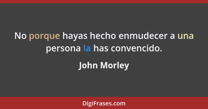 No porque hayas hecho enmudecer a una persona la has convencido.... - John Morley