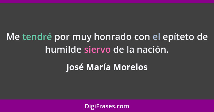 Me tendré por muy honrado con el epíteto de humilde siervo de la nación.... - José María Morelos