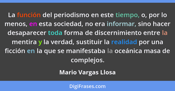 La función del periodismo en este tiempo, o, por lo menos, en esta sociedad, no era informar, sino hacer desaparecer toda forma d... - Mario Vargas Llosa