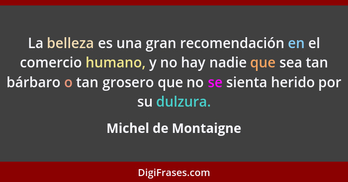 La belleza es una gran recomendación en el comercio humano, y no hay nadie que sea tan bárbaro o tan grosero que no se sienta he... - Michel de Montaigne