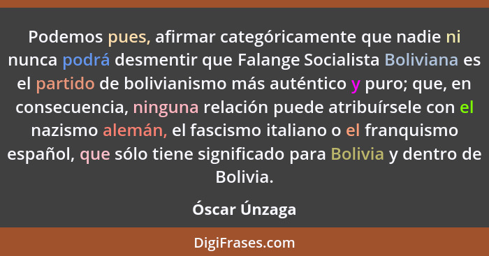 Podemos pues, afirmar categóricamente que nadie ni nunca podrá desmentir que Falange Socialista Boliviana es el partido de bolivianismo... - Óscar Únzaga