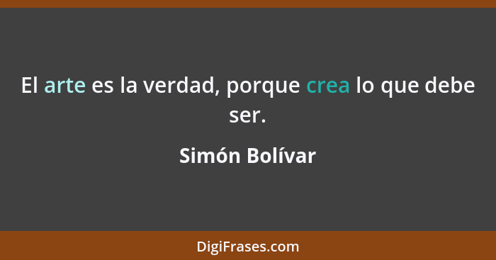 El arte es la verdad, porque crea lo que debe ser.... - Simón Bolívar