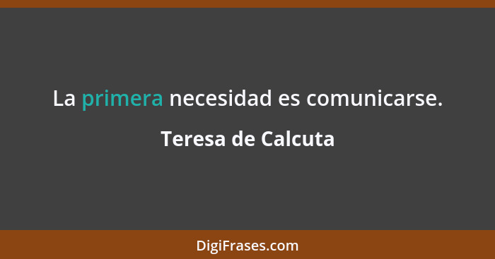 La primera necesidad es comunicarse.... - Teresa de Calcuta