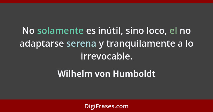 No solamente es inútil, sino loco, el no adaptarse serena y tranquilamente a lo irrevocable.... - Wilhelm von Humboldt