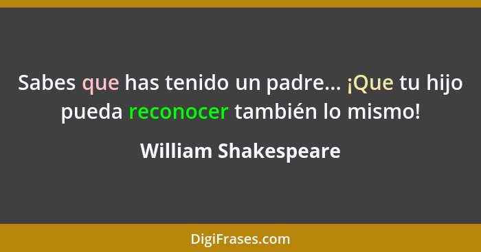 Sabes que has tenido un padre... ¡Que tu hijo pueda reconocer también lo mismo!... - William Shakespeare