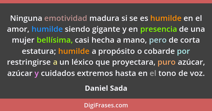 Ninguna emotividad madura si se es humilde en el amor, humilde siendo gigante y en presencia de una mujer bellísima, casi hecha a mano,... - Daniel Sada