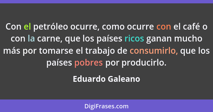 Con el petróleo ocurre, como ocurre con el café o con la carne, que los países ricos ganan mucho más por tomarse el trabajo de consu... - Eduardo Galeano