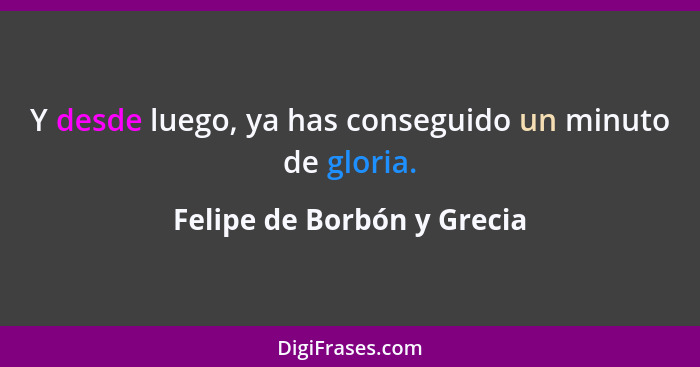 Y desde luego, ya has conseguido un minuto de gloria.... - Felipe de Borbón y Grecia