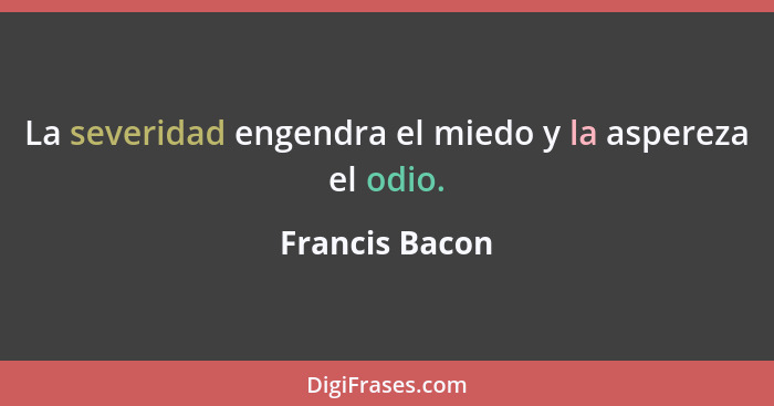 La severidad engendra el miedo y la aspereza el odio.... - Francis Bacon