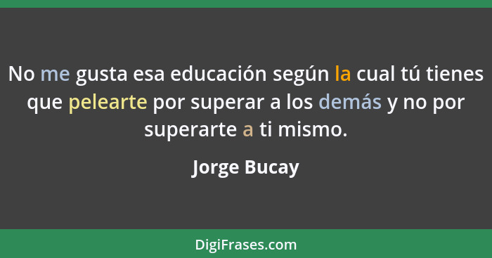 No me gusta esa educación según la cual tú tienes que pelearte por superar a los demás y no por superarte a ti mismo.... - Jorge Bucay