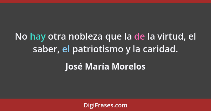 No hay otra nobleza que la de la virtud, el saber, el patriotismo y la caridad.... - José María Morelos