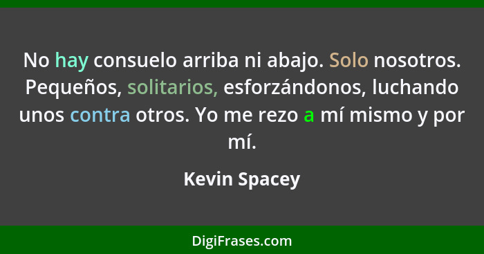 No hay consuelo arriba ni abajo. Solo nosotros. Pequeños, solitarios, esforzándonos, luchando unos contra otros. Yo me rezo a mí mismo... - Kevin Spacey