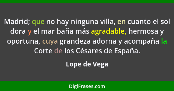 Madrid; que no hay ninguna villa, en cuanto el sol dora y el mar baña más agradable, hermosa y oportuna, cuya grandeza adorna y acompañ... - Lope de Vega