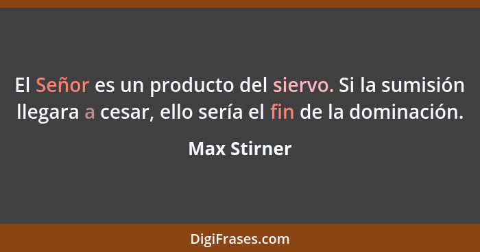 El Señor es un producto del siervo. Si la sumisión llegara a cesar, ello sería el fin de la dominación.... - Max Stirner