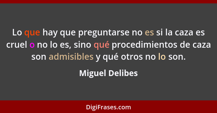 Lo que hay que preguntarse no es si la caza es cruel o no lo es, sino qué procedimientos de caza son admisibles y qué otros no lo son... - Miguel Delibes