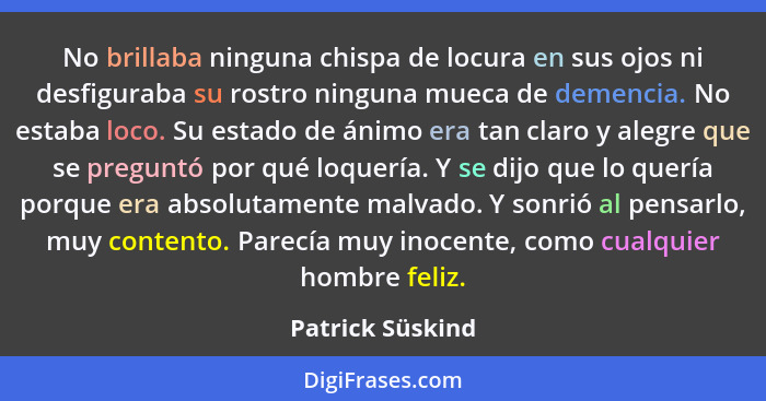 No brillaba ninguna chispa de locura en sus ojos ni desfiguraba su rostro ninguna mueca de demencia. No estaba loco. Su estado de án... - Patrick Süskind