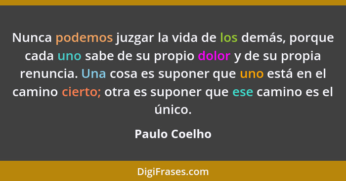 Nunca podemos juzgar la vida de los demás, porque cada uno sabe de su propio dolor y de su propia renuncia. Una cosa es suponer que uno... - Paulo Coelho