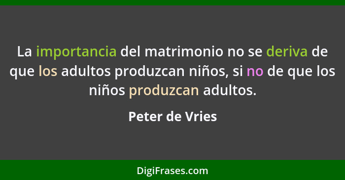 La importancia del matrimonio no se deriva de que los adultos produzcan niños, si no de que los niños produzcan adultos.... - Peter de Vries