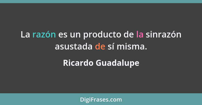 La razón es un producto de la sinrazón asustada de sí misma.... - Ricardo Guadalupe