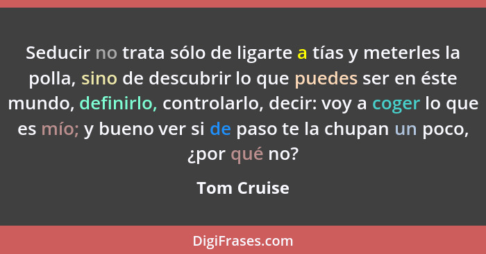 Seducir no trata sólo de ligarte a tías y meterles la polla, sino de descubrir lo que puedes ser en éste mundo, definirlo, controlarlo, d... - Tom Cruise