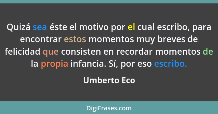 Quizá sea éste el motivo por el cual escribo, para encontrar estos momentos muy breves de felicidad que consisten en recordar momentos d... - Umberto Eco